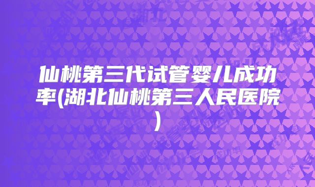 仙桃第三代试管婴儿成功率(湖北仙桃第三人民医院)