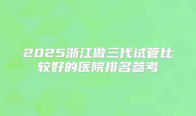 2025浙江做三代试管比较好的医院排名参考