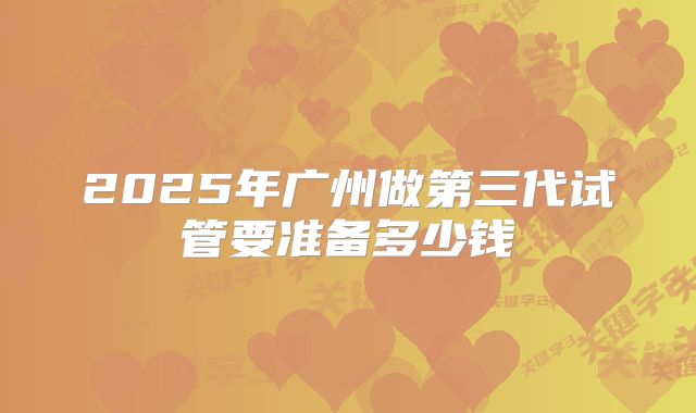 2025年广州做第三代试管要准备多少钱