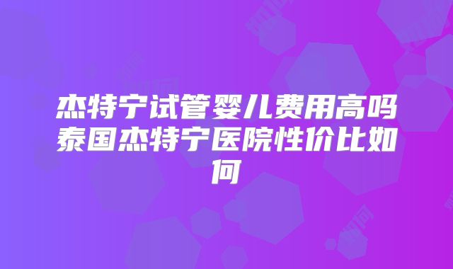 杰特宁试管婴儿费用高吗泰国杰特宁医院性价比如何