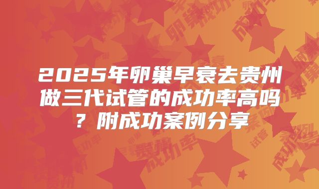 2025年卵巢早衰去贵州做三代试管的成功率高吗？附成功案例分享