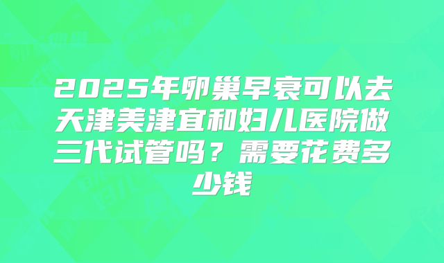 2025年卵巢早衰可以去天津美津宜和妇儿医院做三代试管吗？需要花费多少钱