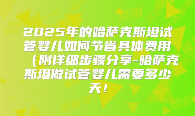 2025年的哈萨克斯坦试管婴儿如何节省具体费用（附详细步骤分享-哈萨克斯坦做试管婴儿需要多少天！