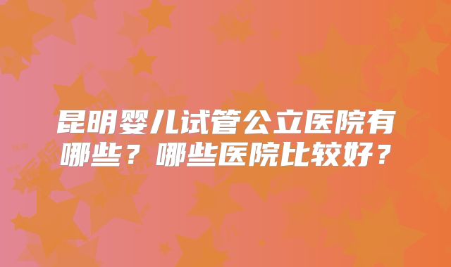 昆明婴儿试管公立医院有哪些？哪些医院比较好？