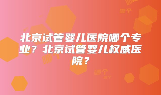 北京试管婴儿医院哪个专业？北京试管婴儿权威医院？