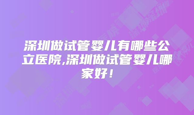 深圳做试管婴儿有哪些公立医院,深圳做试管婴儿哪家好！