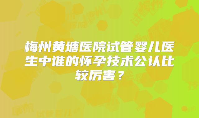梅州黄塘医院试管婴儿医生中谁的怀孕技术公认比较厉害？