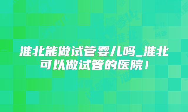 淮北能做试管婴儿吗_淮北可以做试管的医院!