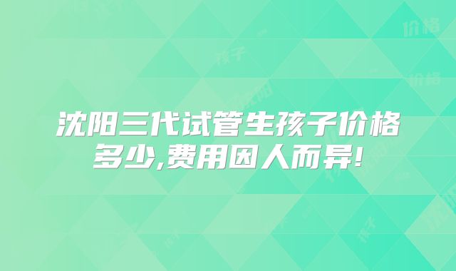 沈阳三代试管生孩子价格多少,费用因人而异!