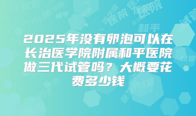 2025年没有卵泡可以在长治医学院附属和平医院做三代试管吗？大概要花费多少钱