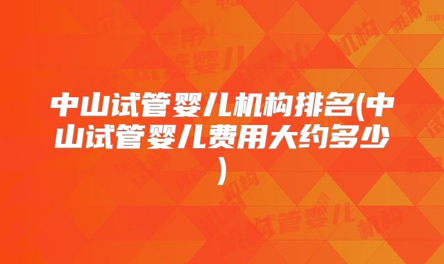 中山试管婴儿机构排名(中山试管婴儿费用大约多少)