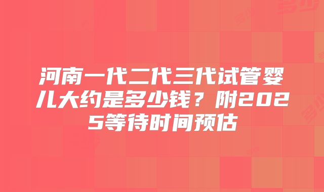 河南一代二代三代试管婴儿大约是多少钱？附2025等待时间预估