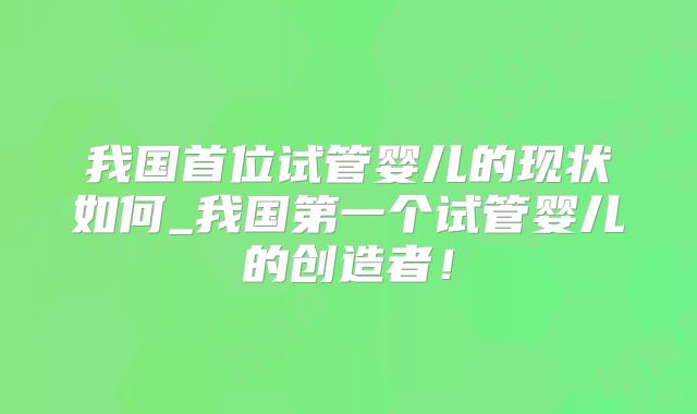 我国首位试管婴儿的现状如何_我国第一个试管婴儿的创造者！