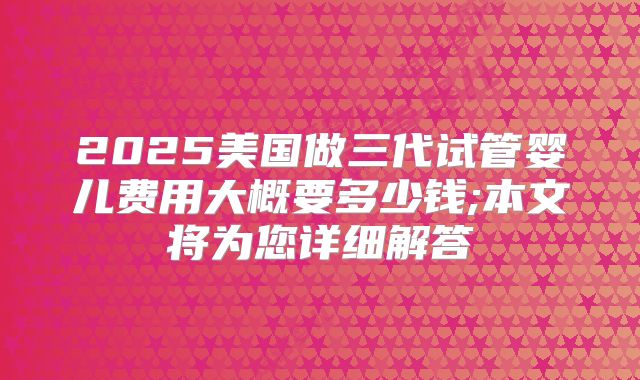 2025美国做三代试管婴儿费用大概要多少钱;本文将为您详细解答