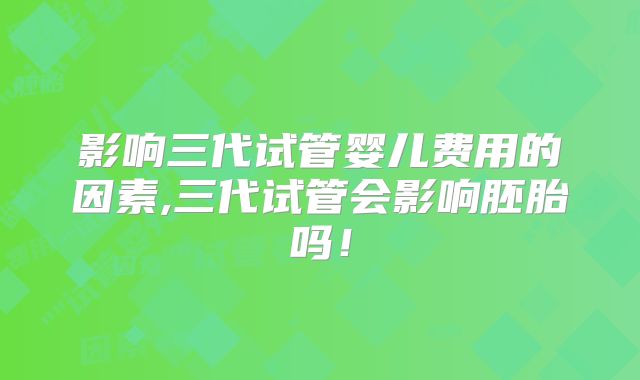 影响三代试管婴儿费用的因素,三代试管会影响胚胎吗！