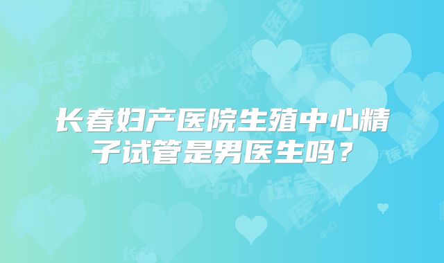 长春妇产医院生殖中心精子试管是男医生吗?