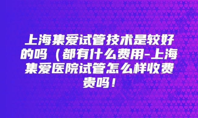 上海集爱试管技术是较好的吗（都有什么费用-上海集爱医院试管怎么样收费贵吗！