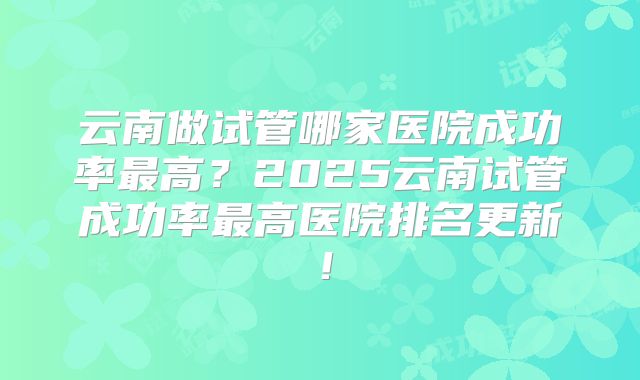 云南做试管哪家医院成功率最高？2025云南试管成功率最高医院排名更新！