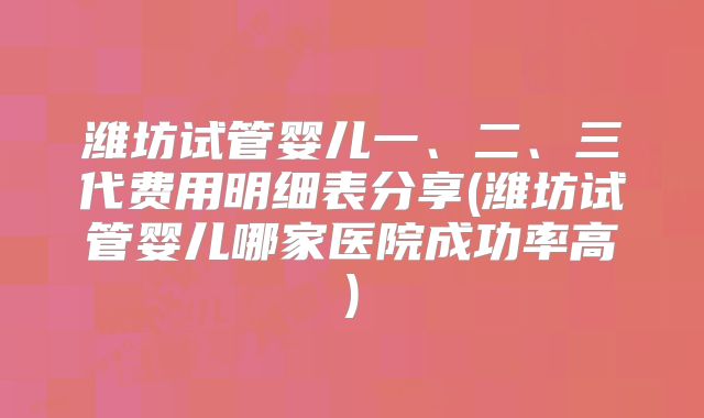 潍坊试管婴儿一、二、三代费用明细表分享(潍坊试管婴儿哪家医院成功率高)
