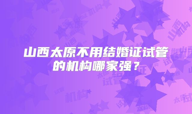 山西太原不用结婚证试管的机构哪家强?