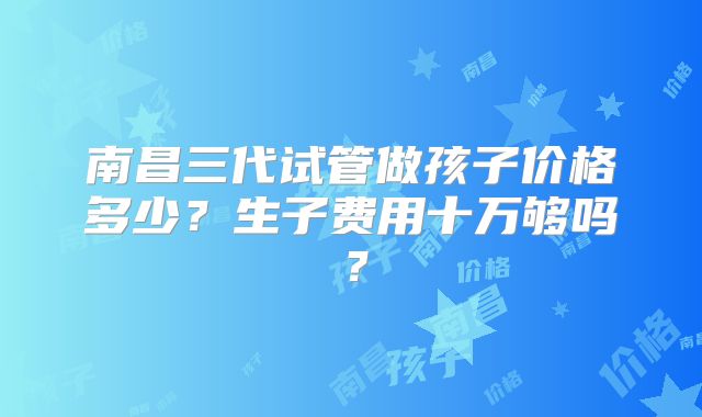 南昌三代试管做孩子价格多少？生子费用十万够吗？