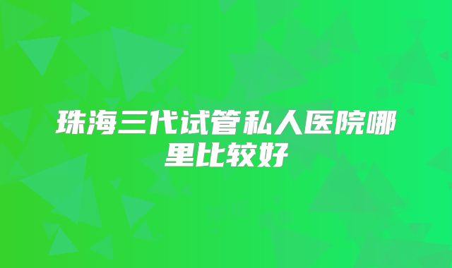 珠海三代试管私人医院哪里比较好