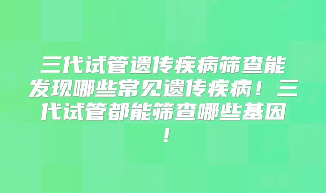 三代试管遗传疾病筛查能发现哪些常见遗传疾病！三代试管都能筛查哪些基因！
