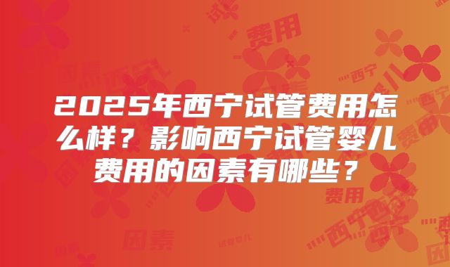 2025年西宁试管费用怎么样？影响西宁试管婴儿费用的因素有哪些？