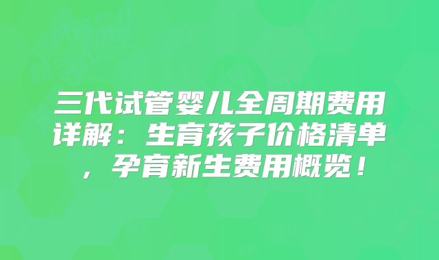 三代试管婴儿全周期费用详解:生育孩子价格清单,孕育新生费用概览!