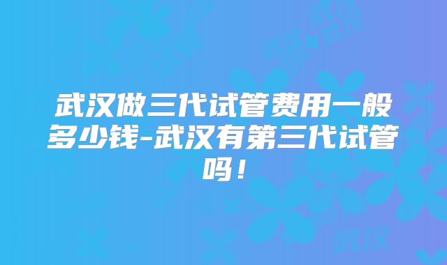 武汉做三代试管费用一般多少钱-武汉有第三代试管吗！