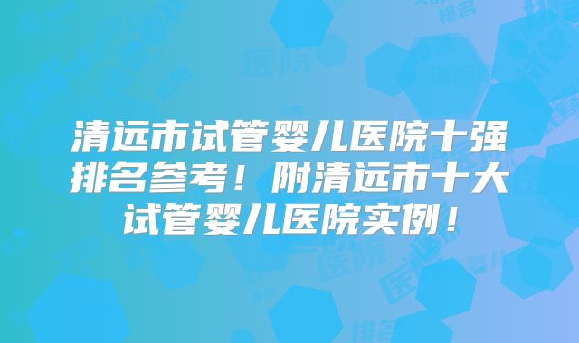 清远市试管婴儿医院十强排名参考！附清远市十大试管婴儿医院实例！