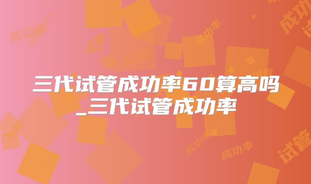 三代试管成功率60算高吗_三代试管成功率