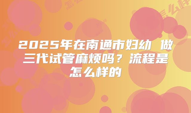 2025年在南通市妇幼 做三代试管麻烦吗?流程是怎么样的