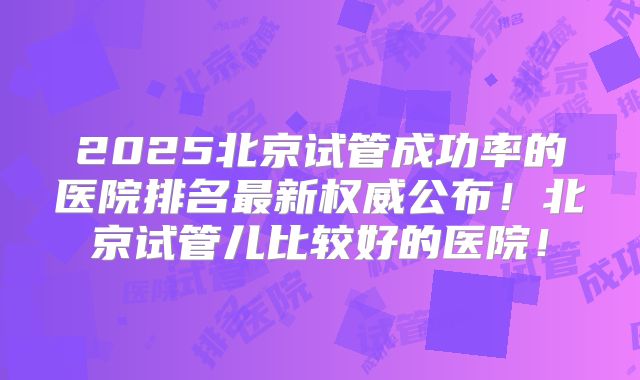 2025北京试管成功率的医院排名最新权威公布!北京试管儿比较好的医院!