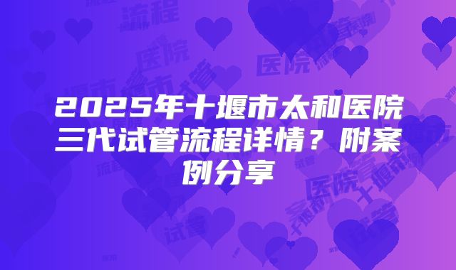 2025年十堰市太和医院三代试管流程详情？附案例分享
