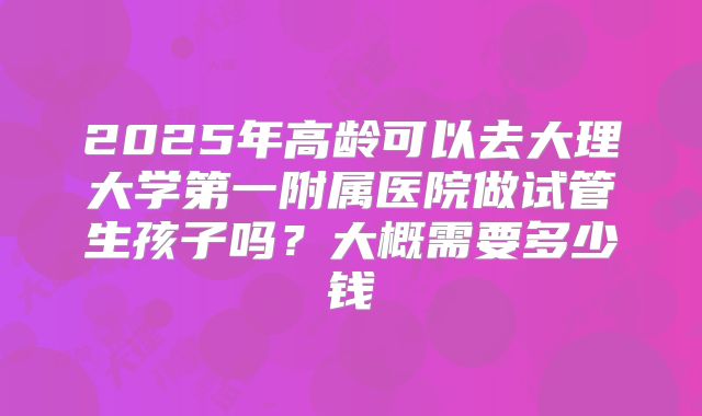 2025年高龄可以去大理大学第一附属医院做试管生孩子吗？大概需要多少钱