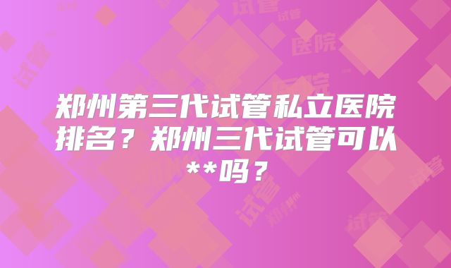 郑州第三代试管私立医院排名？郑州三代试管可以**吗？