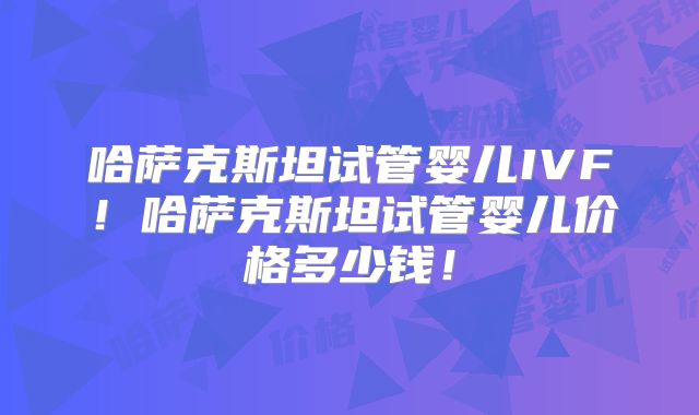哈萨克斯坦试管婴儿IVF!哈萨克斯坦试管婴儿价格多少钱!