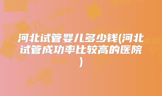 河北试管婴儿多少钱(河北试管成功率比较高的医院)