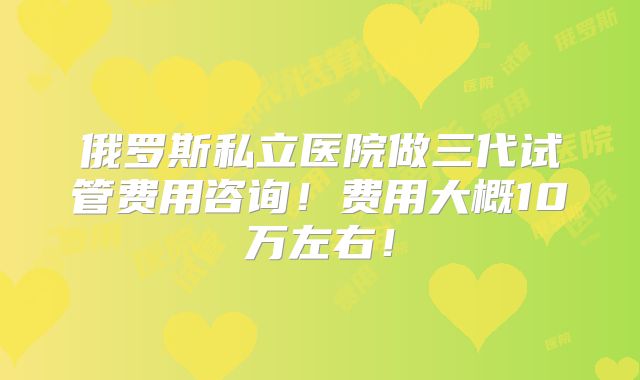 俄罗斯私立医院做三代试管费用咨询！费用大概10万左右！