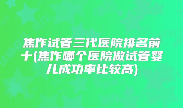 焦作试管三代医院排名前十(焦作哪个医院做试管婴儿成功率比较高)