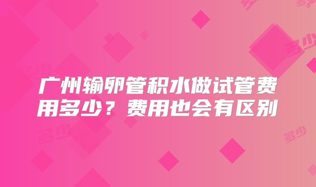 广州输卵管积水做试管费用多少？费用也会有区别