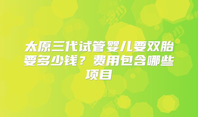 太原三代试管婴儿要双胎要多少钱?费用包含哪些项目