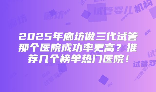 2025年廊坊做三代试管那个医院成功率更高？推荐几个榜单热门医院！