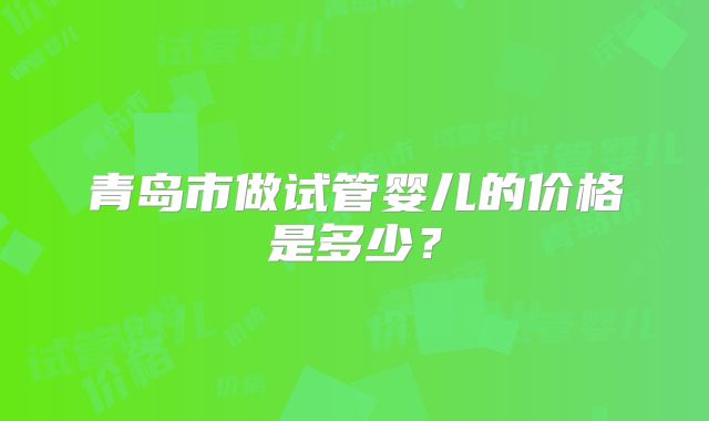 青岛市做试管婴儿的价格是多少？