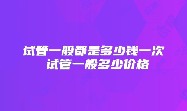 试管一般都是多少钱一次 试管一般多少价格
