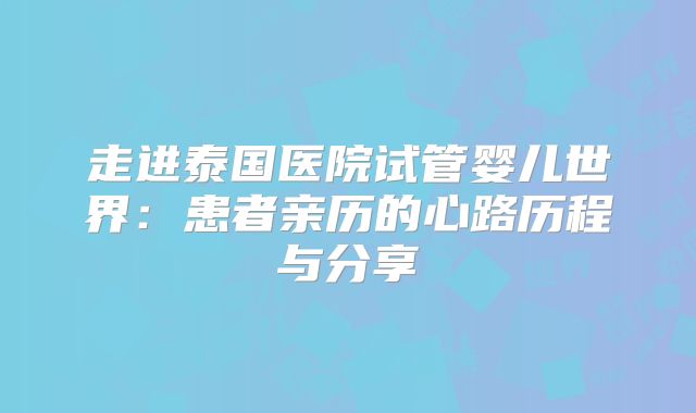 走进泰国医院试管婴儿世界：患者亲历的心路历程与分享