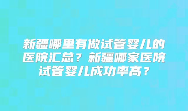 新疆哪里有做试管婴儿的医院汇总？新疆哪家医院试管婴儿成功率高？