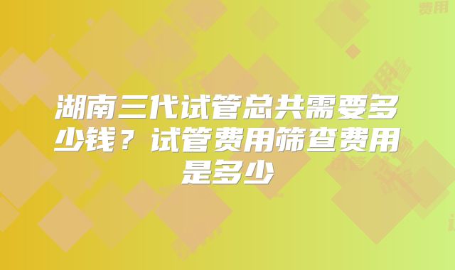 湖南三代试管总共需要多少钱?试管费用筛查费用是多少