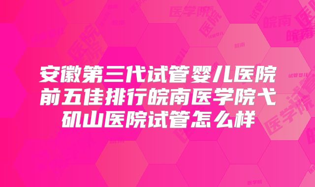 安徽第三代试管婴儿医院前五佳排行皖南医学院弋矶山医院试管怎么样